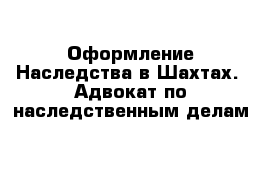 Оформление Наследства в Шахтах.  Адвокат по наследственным делам